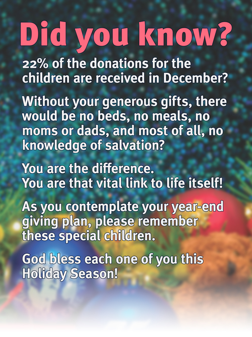 Did You Know? 22% of the donations for the children are received in December? Without your generous gifts, there would be no beds, no meals, no moms or dads, and most of all, no knowledge of salvation? You are the difference. You are that vital link to life itself! As you contemplate your year-end giving plan, please remember these special children. God bless each one of you this Thanksgiving!
